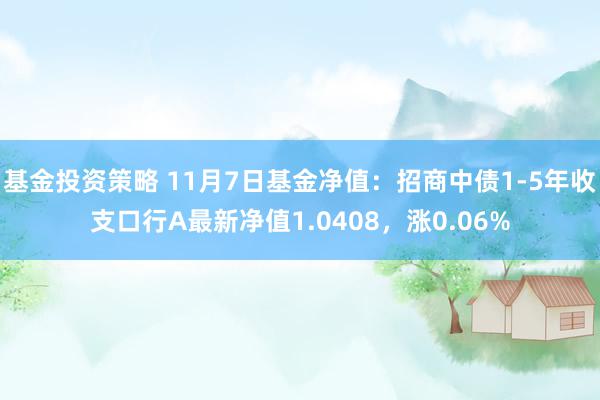 基金投资策略 11月7日基金净值：招商中债1-5年收支口行A最新净值1.0408，涨0.06%