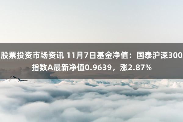 股票投资市场资讯 11月7日基金净值：国泰沪深300指数A最新净值0.9639，涨2.87%