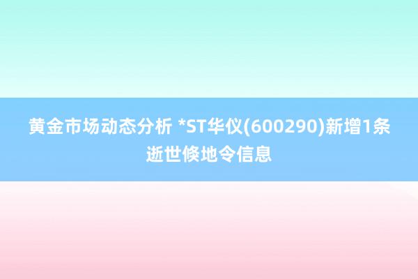 黄金市场动态分析 *ST华仪(600290)新增1条逝世倏地令信息