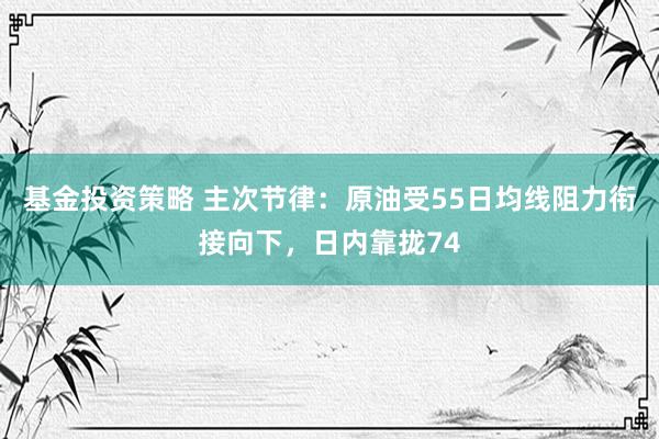 基金投资策略 主次节律：原油受55日均线阻力衔接向下，日内靠拢74