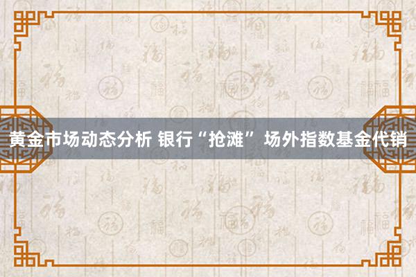 黄金市场动态分析 银行“抢滩” 场外指数基金代销