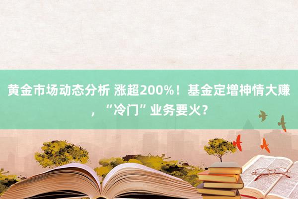 黄金市场动态分析 涨超200%！基金定增神情大赚，“冷门”业务要火？