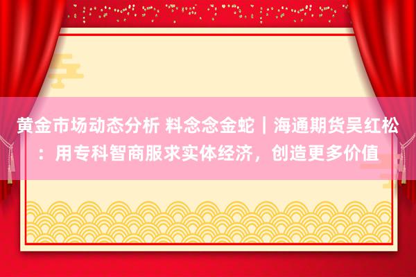 黄金市场动态分析 料念念金蛇｜海通期货吴红松：用专科智商服求实体经济，创造更多价值