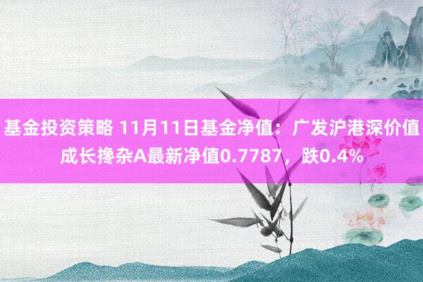 基金投资策略 11月11日基金净值：广发沪港深价值成长搀杂A最新净值0.7787，跌0.4%