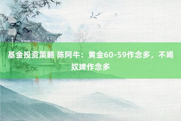 基金投资策略 陈阿牛：黄金60-59作念多，不竭奴婢作念多