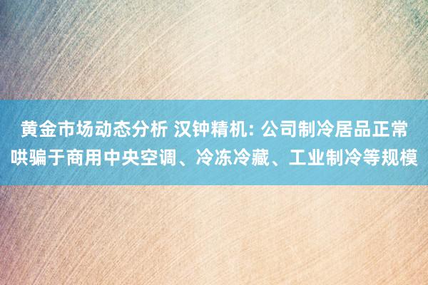 黄金市场动态分析 汉钟精机: 公司制冷居品正常哄骗于商用中央空调、冷冻冷藏、工业制冷等规模