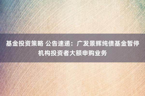 基金投资策略 公告速递：广发景辉纯债基金暂停机构投资者大额申购业务