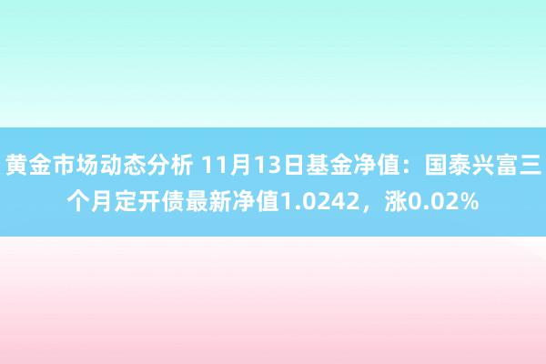 黄金市场动态分析 11月13日基金净值：国泰兴富三个月定开债最新净值1.0242，涨0.02%