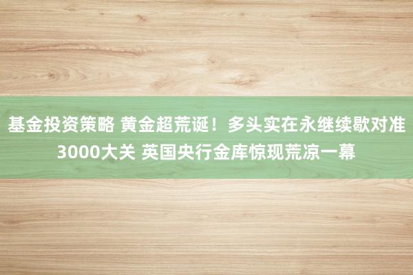 基金投资策略 黄金超荒诞！多头实在永继续歇对准3000大关 英国央行金库惊现荒凉一幕