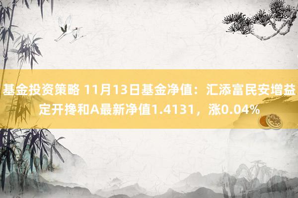 基金投资策略 11月13日基金净值：汇添富民安增益定开搀和A最新净值1.4131，涨0.04%