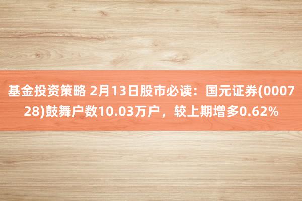 基金投资策略 2月13日股市必读：国元证券(000728)鼓舞户数10.03万户，较上期增多0.62%