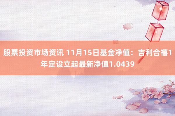 股票投资市场资讯 11月15日基金净值：吉利合禧1年定设立起最新净值1.0439