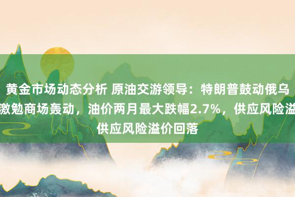 黄金市场动态分析 原油交游领导：特朗普鼓动俄乌和说念激勉商场轰动，油价两月最大跌幅2.7%，供应风险溢价回落