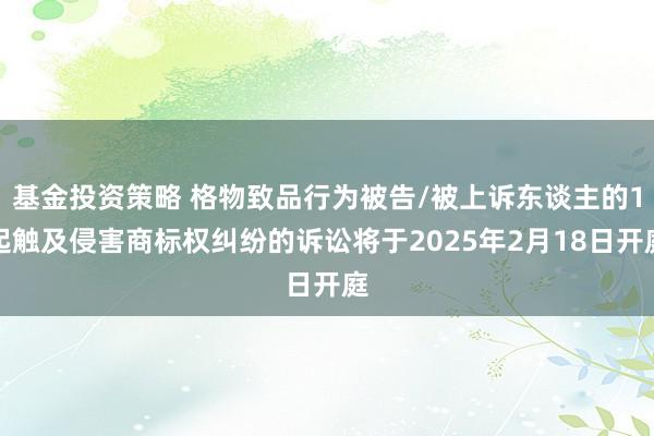 基金投资策略 格物致品行为被告/被上诉东谈主的1起触及侵害商标权纠纷的诉讼将于2025年2月18日开庭