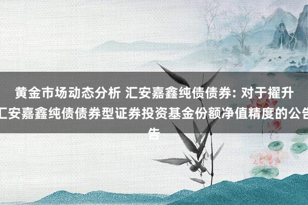 黄金市场动态分析 汇安嘉鑫纯债债券: 对于擢升汇安嘉鑫纯债债券型证券投资基金份额净值精度的公告