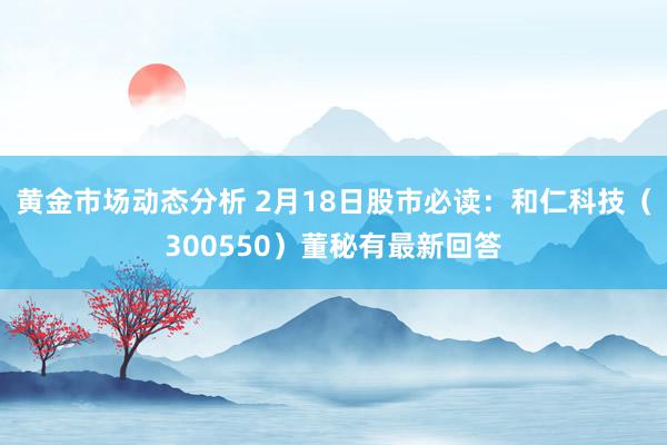 黄金市场动态分析 2月18日股市必读：和仁科技（300550）董秘有最新回答