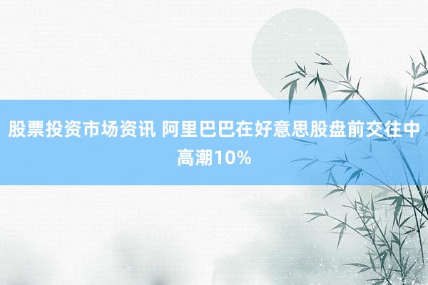 股票投资市场资讯 阿里巴巴在好意思股盘前交往中高潮10%