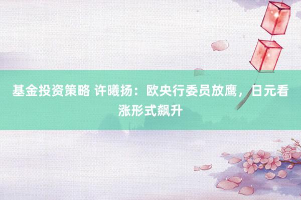 基金投资策略 许曦扬：欧央行委员放鹰，日元看涨形式飙升