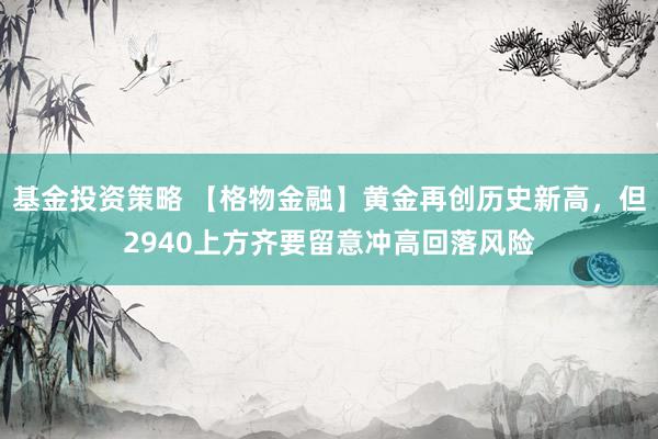 基金投资策略 【格物金融】黄金再创历史新高，但2940上方齐要留意冲高回落风险