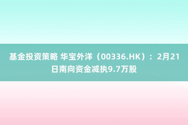 基金投资策略 华宝外洋（00336.HK）：2月21日南向资金减执9.7万股