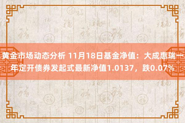 黄金市场动态分析 11月18日基金净值：大成惠瑞一年定开债券发起式最新净值1.0137，跌0.07%