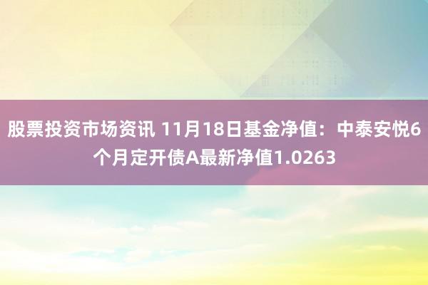 股票投资市场资讯 11月18日基金净值：中泰安悦6个月定开债A最新净值1.0263