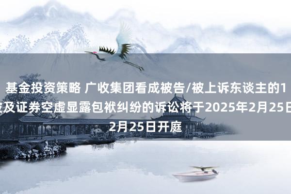 基金投资策略 广收集团看成被告/被上诉东谈主的10起波及证券空虚显露包袱纠纷的诉讼将于2025年2月25日开庭