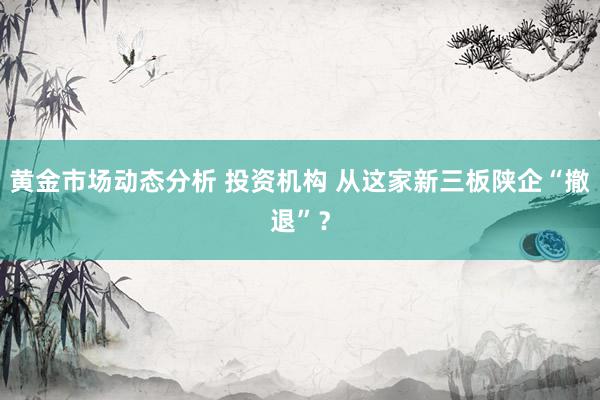 黄金市场动态分析 投资机构 从这家新三板陕企“撤退”？