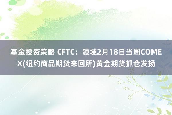 基金投资策略 CFTC：领域2月18日当周COMEX(纽约商品期货来回所)黄金期货抓仓发扬