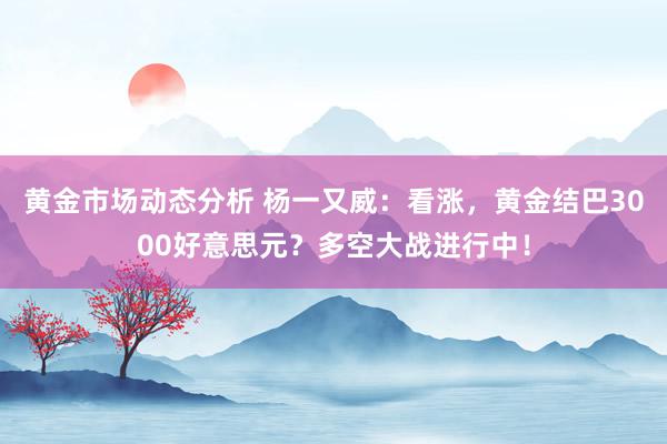 黄金市场动态分析 杨一又威：看涨，黄金结巴3000好意思元？多空大战进行中！