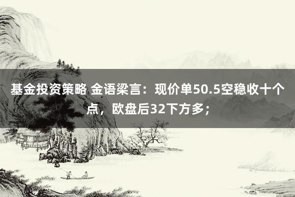 基金投资策略 金语梁言：现价单50.5空稳收十个点，欧盘后32下方多；