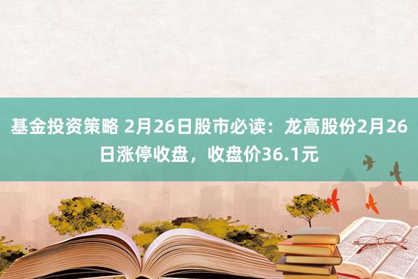 基金投资策略 2月26日股市必读：龙高股份2月26日涨停收盘，收盘价36.1元