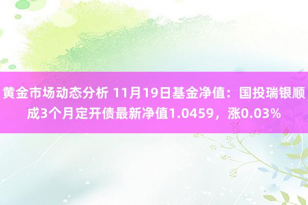 黄金市场动态分析 11月19日基金净值：国投瑞银顺成3个月定开债最新净值1.0459，涨0.03%