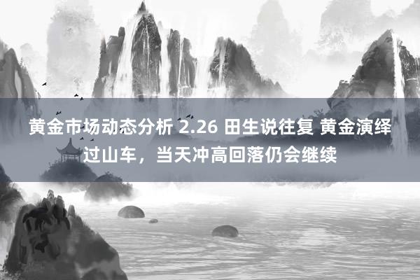 黄金市场动态分析 2.26 田生说往复 黄金演绎过山车，当天冲高回落仍会继续