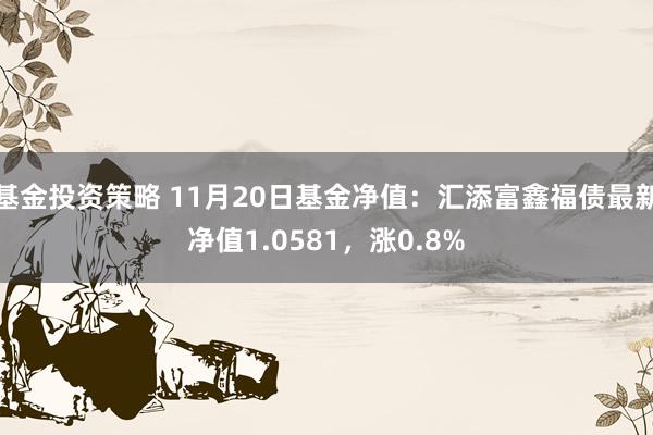 基金投资策略 11月20日基金净值：汇添富鑫福债最新净值1.0581，涨0.8%