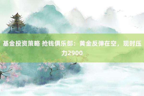 基金投资策略 抢钱俱乐部：黄金反弹在空，现时压力2900