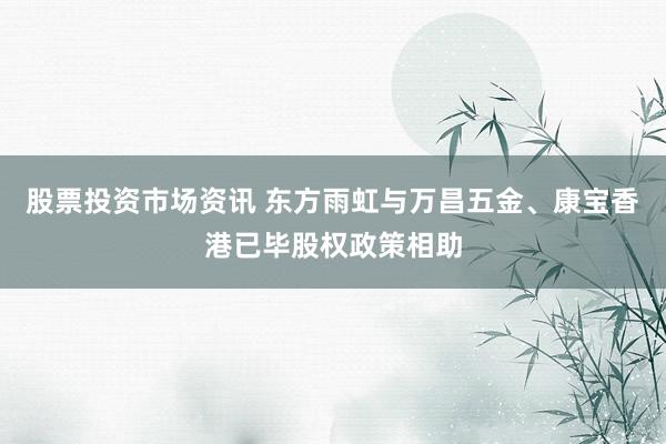 股票投资市场资讯 东方雨虹与万昌五金、康宝香港已毕股权政策相助