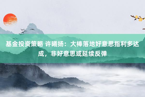 基金投资策略 许曦扬：大棒落地好意思指利多达成，非好意思或延续反弹