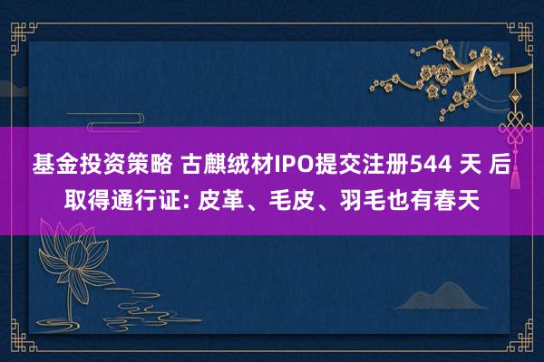 基金投资策略 古麒绒材IPO提交注册544 天 后取得通行证: 皮革、毛皮、羽毛也有春天