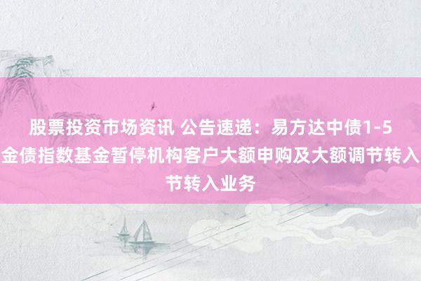 股票投资市场资讯 公告速递：易方达中债1-5年政金债指数基金暂停机构客户大额申购及大额调节转入业务