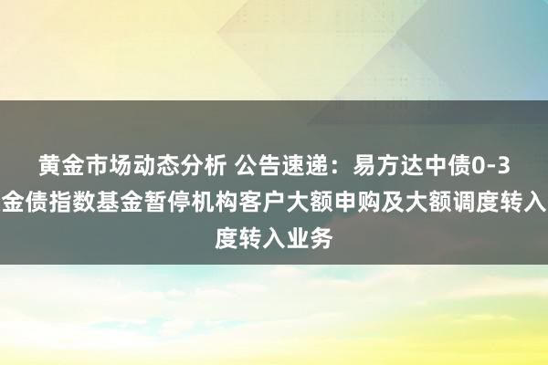 黄金市场动态分析 公告速递：易方达中债0-3年政金债指数基金暂停机构客户大额申购及大额调度转入业务