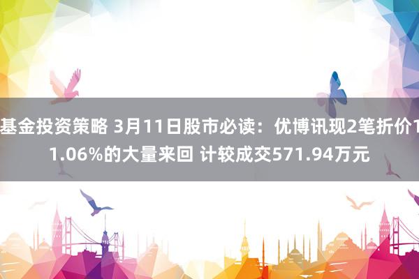 基金投资策略 3月11日股市必读：优博讯现2笔折价11.06%的大量来回 计较成交571.94万元