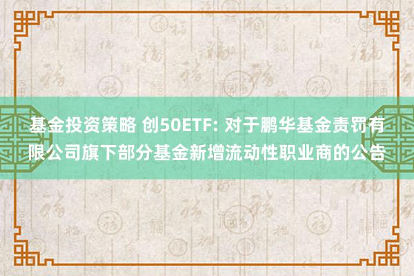 基金投资策略 创50ETF: 对于鹏华基金责罚有限公司旗下部分基金新增流动性职业商的公告