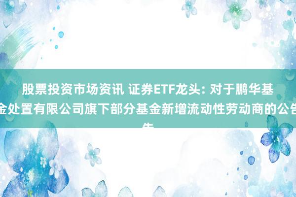 股票投资市场资讯 证券ETF龙头: 对于鹏华基金处置有限公司旗下部分基金新增流动性劳动商的公告