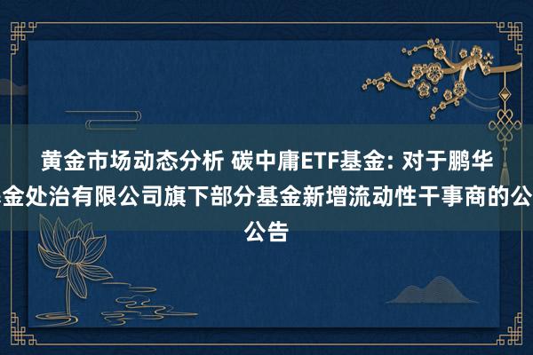 黄金市场动态分析 碳中庸ETF基金: 对于鹏华基金处治有限公司旗下部分基金新增流动性干事商的公告