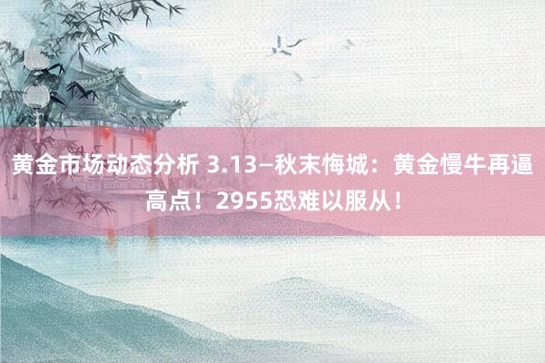 黄金市场动态分析 3.13—秋末悔城：黄金慢牛再逼高点！2955恐难以服从！