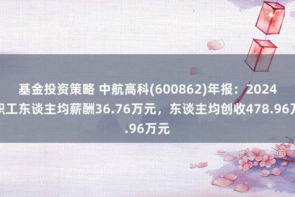 基金投资策略 中航高科(600862)年报：2024年职工东谈主均薪酬36.76万元，东谈主均创收478.96万元