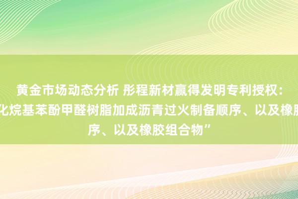 黄金市场动态分析 彤程新材赢得发明专利授权：“羟甲基化烷基苯酚甲醛树脂加成沥青过火制备顺序、以及橡胶组合物”