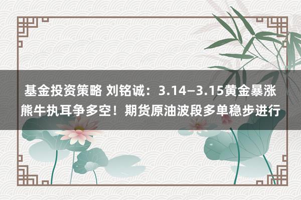 基金投资策略 刘铭诚：3.14—3.15黄金暴涨熊牛执耳争多空！期货原油波段多单稳步进行